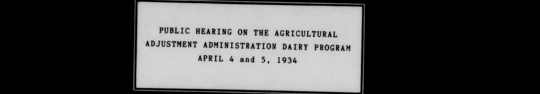 Public hearing on the Agricultural Adjustment Administration Dairy Program : held at Madison, Wisconsin, at the Stock Pavilion of the College of Agriculture of the University of Wisconsin, Wednesday and Thursday, April 4 and 5, 1934; being one of fifteen regional conferences to explain the proposed dairy plan of the A. A. A. and to receive hints and suggestions from dairy farmers and dairy leaders interested in the plan